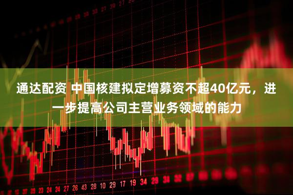 通达配资 中国核建拟定增募资不超40亿元，进一步提高公司主营业务领域的能力