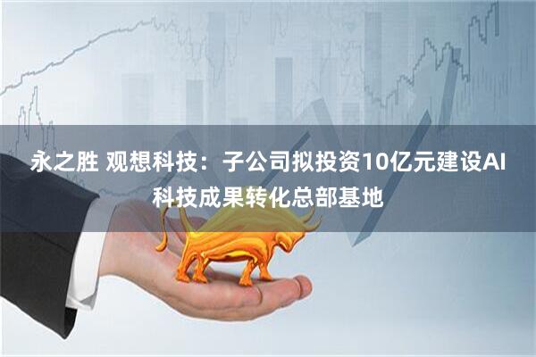 永之胜 观想科技：子公司拟投资10亿元建设AI科技成果转化总部基地
