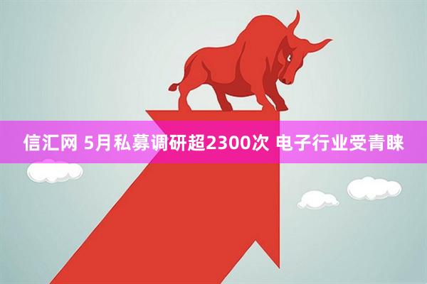 信汇网 5月私募调研超2300次 电子行业受青睐